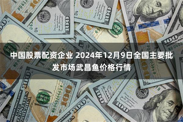 中国股票配资企业 2024年12月9日全国主要批发市场武昌鱼价格行情