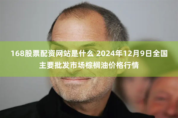 168股票配资网站是什么 2024年12月9日全国主要批发市场棕榈油价格行情