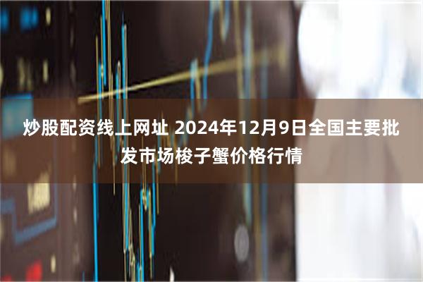 炒股配资线上网址 2024年12月9日全国主要批发市场梭子蟹价格行情