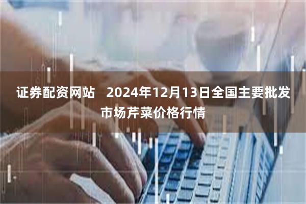 证券配资网站   2024年12月13日全国主要批发市场芹菜价格行情