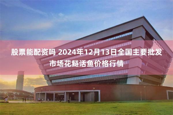 股票能配资吗 2024年12月13日全国主要批发市场花鲢活鱼价格行情