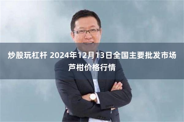 炒股玩杠杆 2024年12月13日全国主要批发市场芦柑价格行情