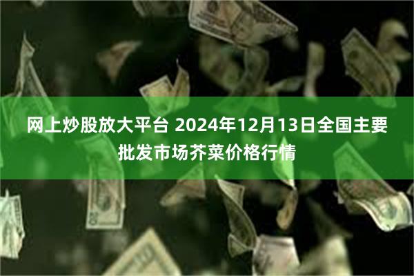 网上炒股放大平台 2024年12月13日全国主要批发市场芥菜价格行情