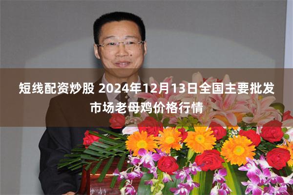 短线配资炒股 2024年12月13日全国主要批发市场老母鸡价格行情