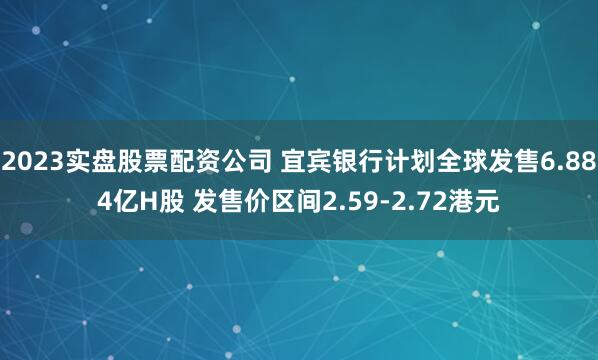 2023实盘股票配资公司 宜宾银行计划全球发售6.884亿H股 发售价区间2.59-2.72港元