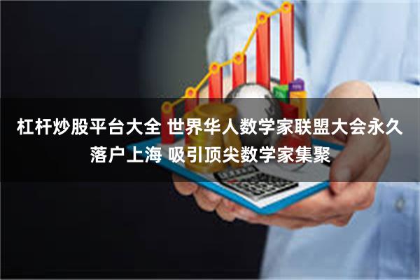 杠杆炒股平台大全 世界华人数学家联盟大会永久落户上海 吸引顶尖数学家集聚