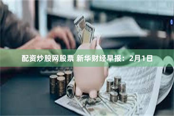 配资炒股网股票 新华财经早报：2月1日