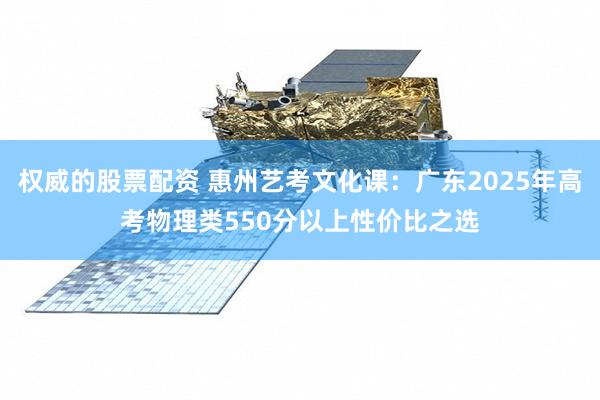 权威的股票配资 惠州艺考文化课：广东2025年高考物理类550分以上性价比之选