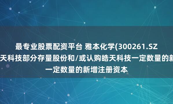 最专业股票配资平台 雅本化学(300261.SZ)：拟收购皓天科技部分存量股份和/或认购皓天科技一定数量的新增注册资本