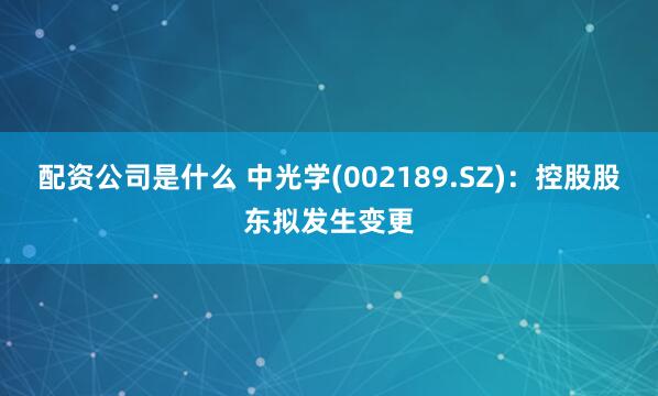 配资公司是什么 中光学(002189.SZ)：控股股东拟发生变更