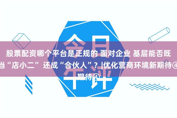 股票配资哪个平台是正规的 面对企业 基层能否既当“店小二” 还成“合伙人”？|优化营商环境新期待④