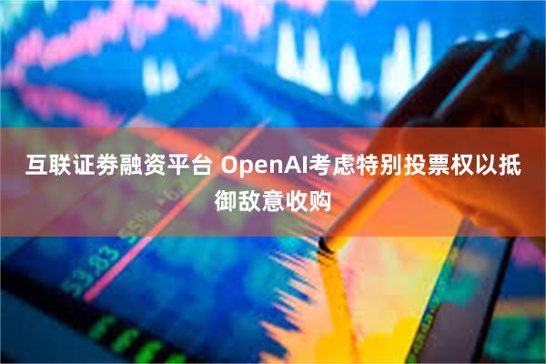 互联证劵融资平台 OpenAI考虑特别投票权以抵御敌意收购