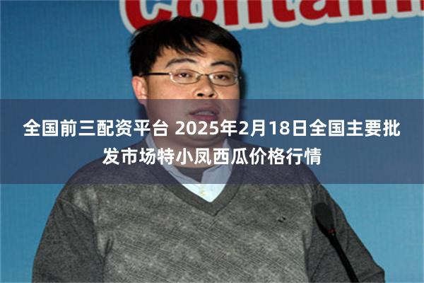 全国前三配资平台 2025年2月18日全国主要批发市场特小凤西瓜价格行情