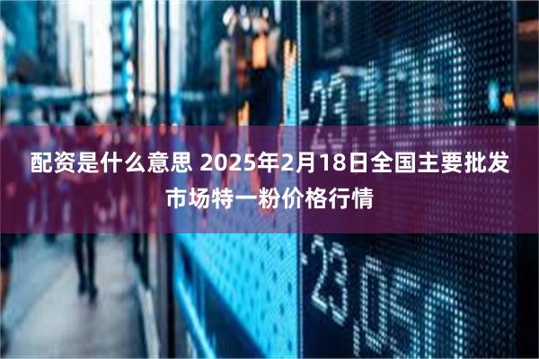 配资是什么意思 2025年2月18日全国主要批发市场特一粉价格行情