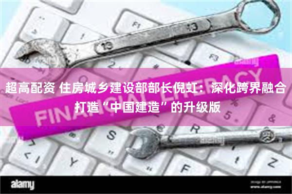 超高配资 住房城乡建设部部长倪虹：深化跨界融合 打造“中国建造”的升级版