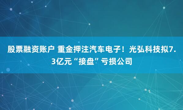 股票融资账户 重金押注汽车电子！光弘科技拟7.3亿元“接盘”亏损公司