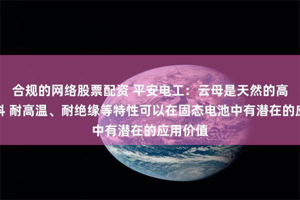 合规的网络股票配资 平安电工：云母是天然的高绝缘材料 耐高温、耐绝缘等特性可以在固态电池中有潜在的应用价值