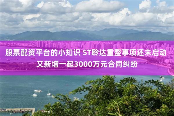 股票配资平台的小知识 ST聆达重整事项还未启动 又新增一起3000万元合同纠纷