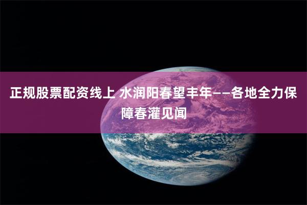 正规股票配资线上 水润阳春望丰年——各地全力保障春灌见闻