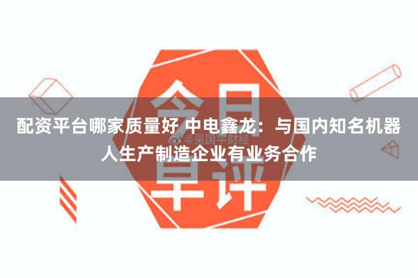 配资平台哪家质量好 中电鑫龙：与国内知名机器人生产制造企业有业务合作